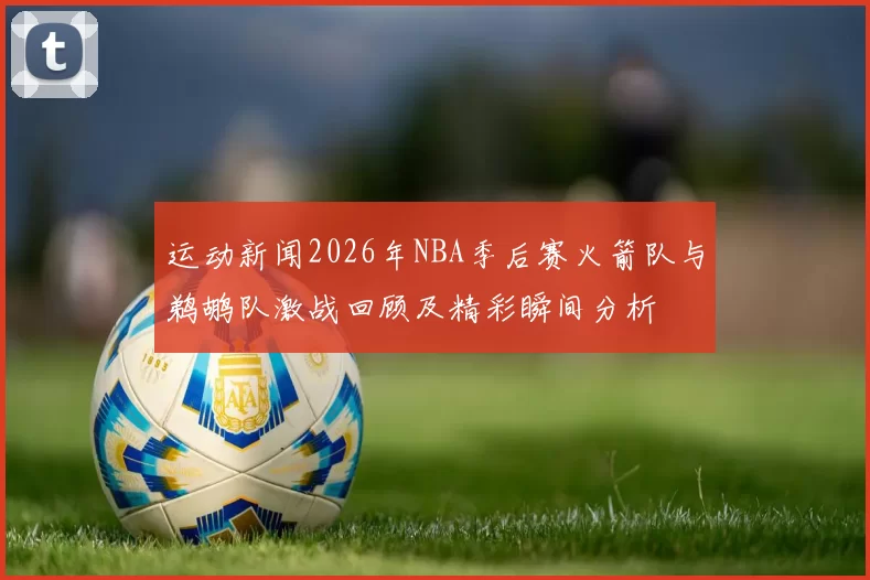 运动新闻2026年NBA季后赛火箭队与鹈鹕队激战回顾及精彩瞬间分析