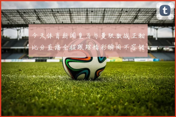 今天体育新闻皇马与曼联激战正酣比分直播全程跟踪精彩瞬间不容错过