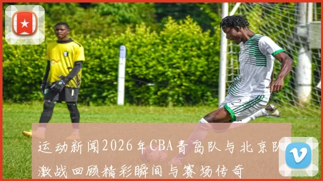 运动新闻2026年CBA青岛队与北京队激战回顾精彩瞬间与赛场传奇