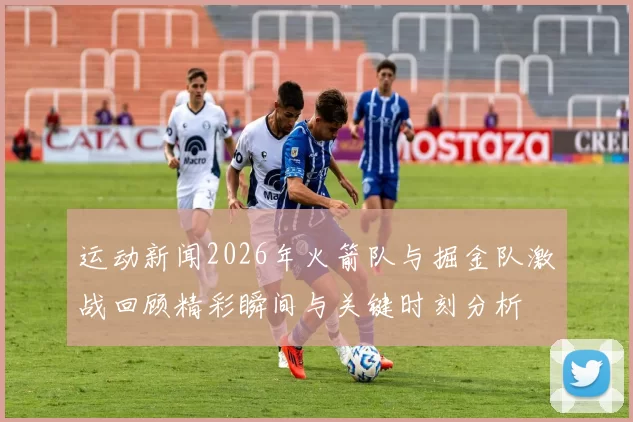 运动新闻2026年火箭队与掘金队激战回顾精彩瞬间与关键时刻分析