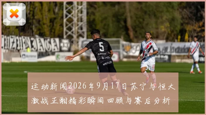 运动新闻2026年9月17日苏宁与恒大激战正酣精彩瞬间回顾与赛后分析