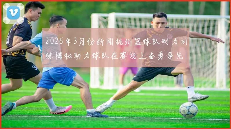 2026年3月份新闻杭州篮球队耐力训练揭秘助力球队在赛场上奋勇争先